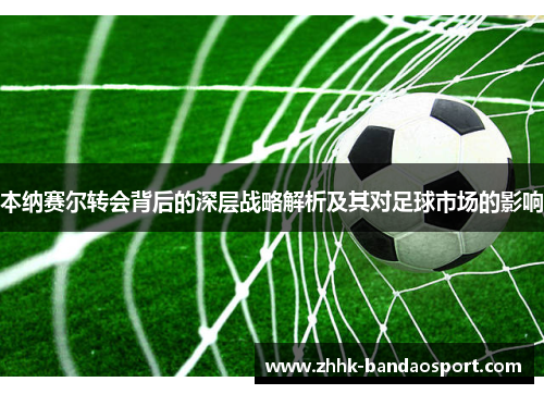 本纳赛尔转会背后的深层战略解析及其对足球市场的影响