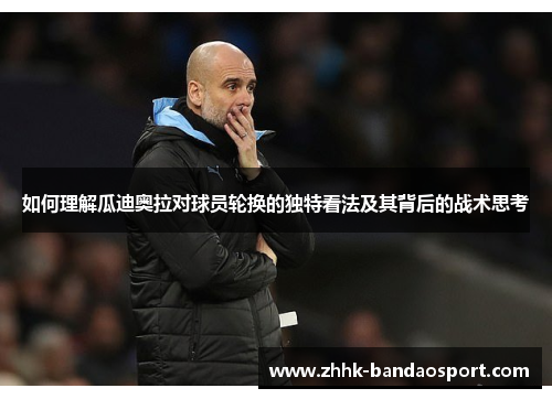 如何理解瓜迪奥拉对球员轮换的独特看法及其背后的战术思考