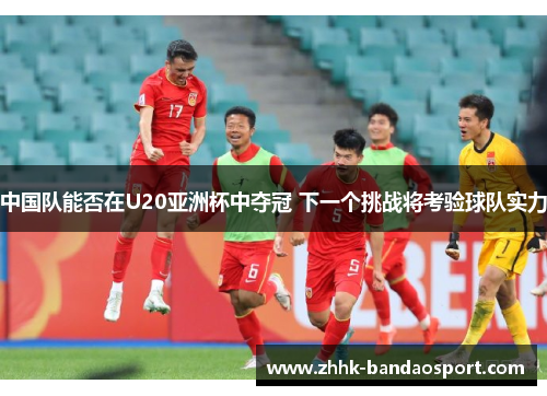 中国队能否在U20亚洲杯中夺冠 下一个挑战将考验球队实力