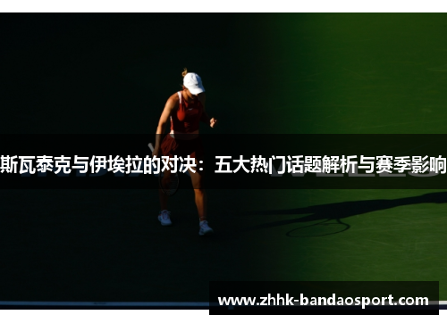 斯瓦泰克与伊埃拉的对决：五大热门话题解析与赛季影响